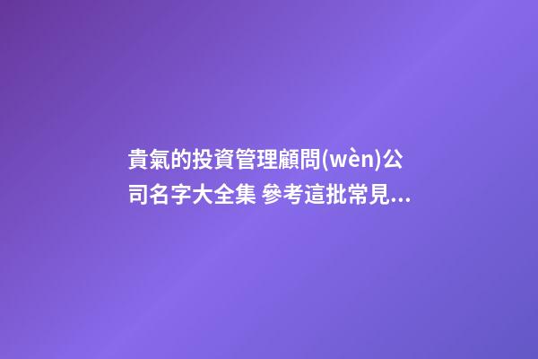 貴氣的投資管理顧問(wèn)公司名字大全集 參考這批常見(jiàn)的吉名